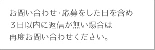 お問い合わせ・応募をした日を含め3日以内に返信が無い場合は再度お問い合わせください。