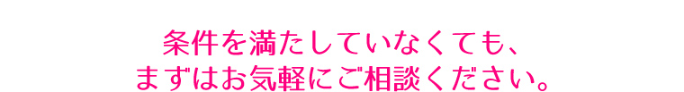 条件を満たしていなくても、まずはお気軽にご相談ください。